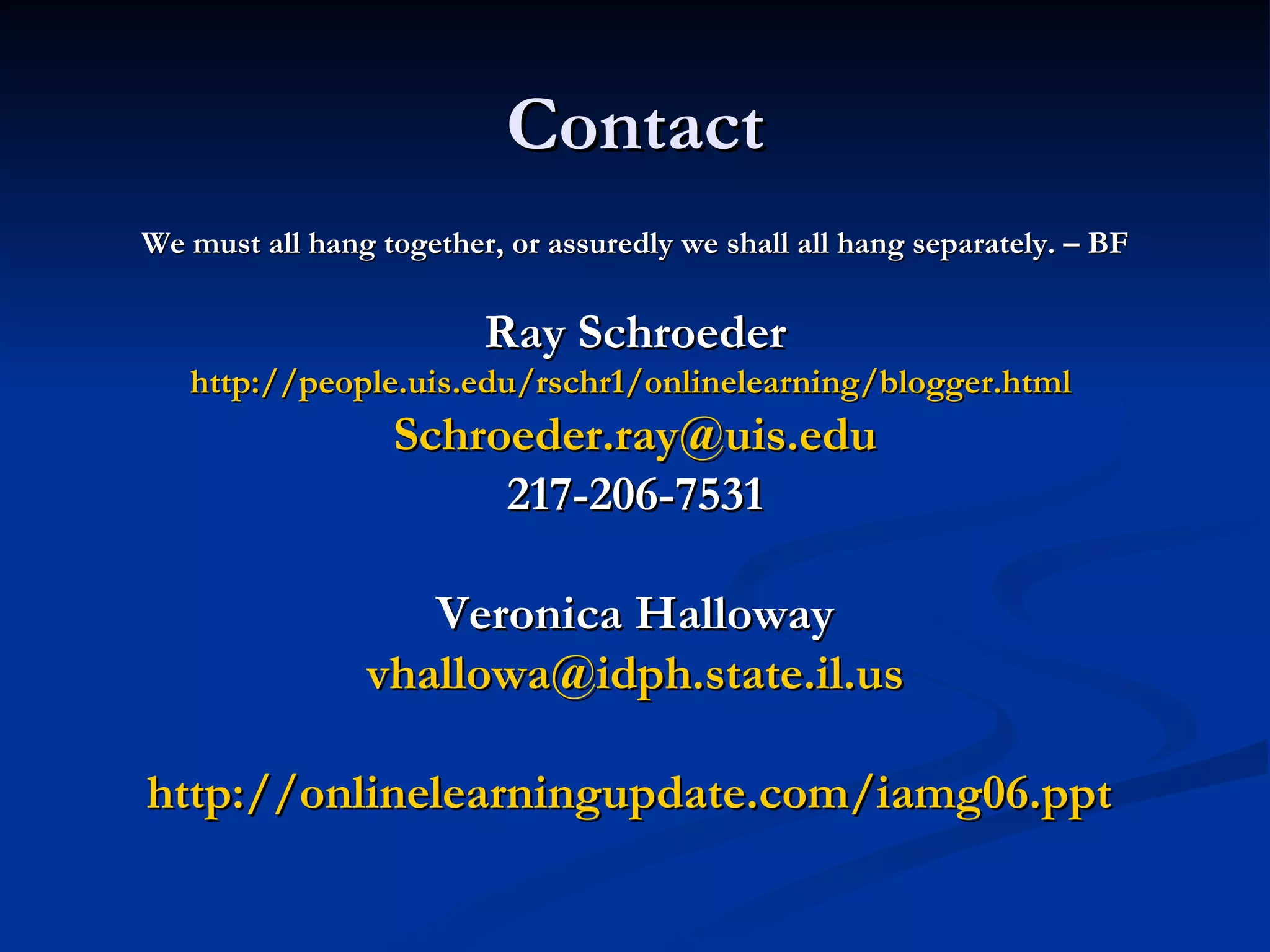 Contact We must all hang together, or assuredly we shall all hang separately. – BF Ray Schroeder http://people.uis.edu/rschr1/onlinelearning/blogger.html   [email_address] 217-206-7531 Veronica Halloway [email_address] http://onlinelearningupdate.com/iamg06.ppt   