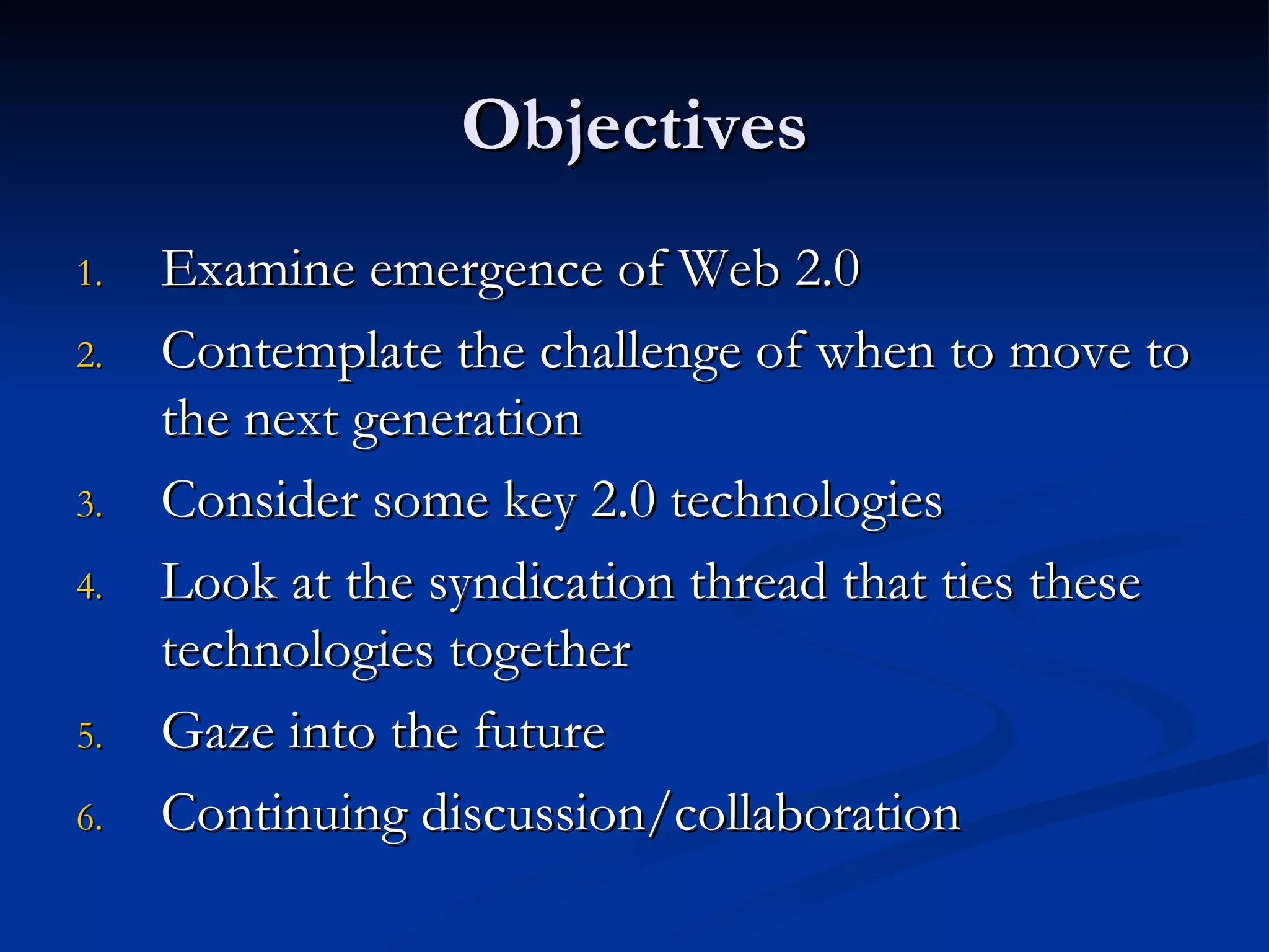 Objectives Examine emergence of Web 2.0  Contemplate the challenge of when to move to the next generation Consider some key 2.0 technologies Look at the syndication thread that ties these technologies together Gaze into the future  Continuing discussion/collaboration 