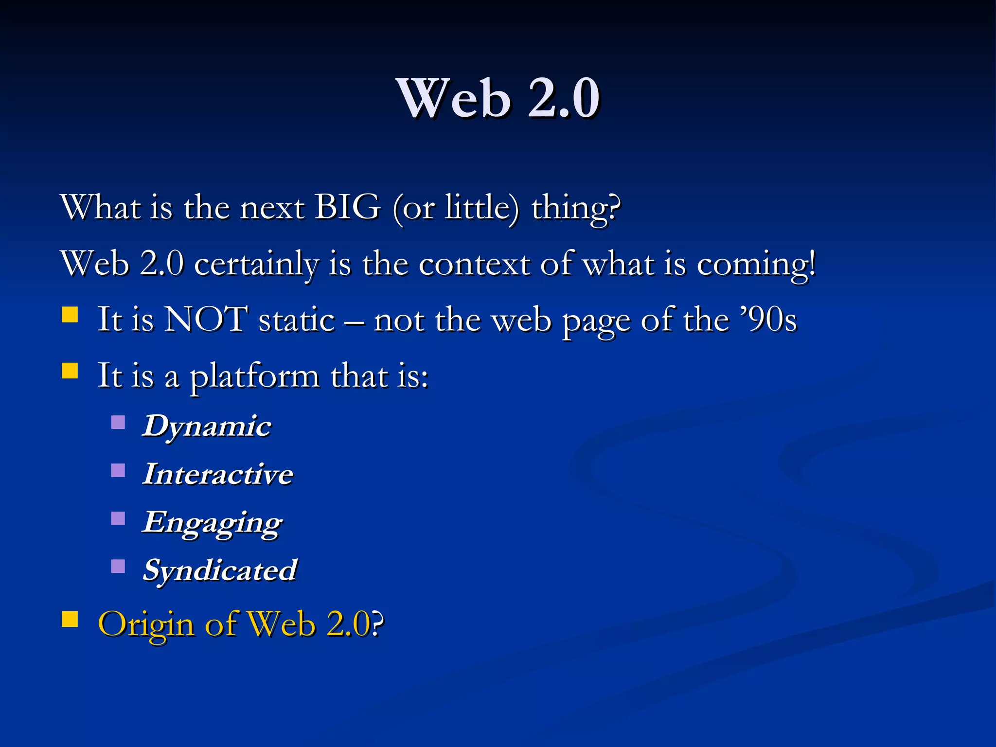Web 2.0 What is the next BIG (or little) thing? Web 2.0 certainly is the context of what is coming! It is NOT static – not the web page of the ’90s It is a platform that is: Dynamic Interactive Engaging Syndicated Origin of Web 2.0 ? 