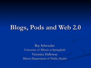 Blogs, Pods and Web 2.0 Ray Schroeder University of Illinois at Springfield Veronica Halloway Illinois Department of Public Health 
