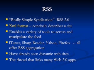 RSS “ Really Simple Syndication”  RSS 2.0 Xml format  – concisely describes a site  Enables a variety of tools to access and manipulate the feed iTunes, Sharp Reader, Yahoo, Firefox … all offer RSS aggregation  Have already seen dynamic web sites The thread that links many Web 2.0 apps  