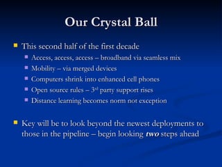 Our Crystal Ball This second half of the first decade  Access, access, access – broadband via seamless mix Mobility – via merged devices Computers shrink into enhanced cell phones Open source rules – 3 rd  party support rises Distance learning becomes norm not exception Key will be to look beyond the newest deployments to those in the pipeline – begin looking  two  steps ahead 