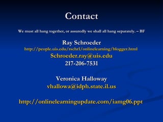 Contact We must all hang together, or assuredly we shall all hang separately. – BF Ray Schroeder http://people.uis.edu/rschr1/onlinelearning/blogger.html   [email_address] 217-206-7531 Veronica Halloway [email_address] http://onlinelearningupdate.com/iamg06.ppt   
