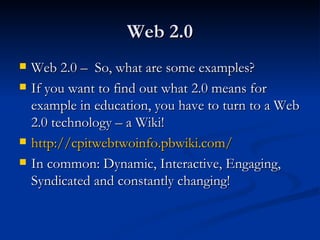 Web 2.0 Web 2.0 –  So, what are some examples? If you want to find out what 2.0 means for example in education, you have to turn to a Web 2.0 technology – a Wiki! http://cpitwebtwoinfo.pbwiki.com/   In common: Dynamic, Interactive, Engaging, Syndicated and constantly changing! 