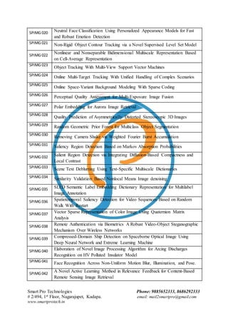 Smart Pro Technologies Phone: 9885652333, 8686292333
# 2/494, 1st Floor, Nagarajupet, Kadapa. email: mail2smartpro@gmail.com
www.smartprotech.in
SPIMG 020 Neutral Face Classification Using Personalized Appearance Models for Fast
and Robust Emotion Detection
SPIMG 021 Non-Rigid Object Contour Tracking via a Novel Supervised Level Set Model
SPIMG 022
Nonlinear and Nonseparable Bidimensional Multiscale Representation Based
on Cell-Average Representation
SPIMG 023
Object Tracking With Multi-View Support Vector Machines
SPIMG 024 Online Multi-Target Tracking With Unified Handling of Complex Scenarios
SPIMG 025
Online Space-Variant Background Modeling With Sparse Coding
SPIMG 026 Perceptual Quality Assessment for Multi-Exposure Image Fusion
SPIMG 027 Polar Embedding for Aurora Image Retrieval
SPIMG 028
Quality Prediction of Asymmetrically Distorted Stereoscopic 3D Images
SPIMG 029 Random Geometric Prior Forest for Multiclass Object Segmentation
SPIMG 030
Removing Camera Shake via Weighted Fourier Burst Accumulation
SPIMG 031 Saliency Region Detection Based on Markov Absorption Probabilities
SPIMG 032 Salient Region Detection via Integrating Diffusion-Based Compactness and
Local Contrast
SPIMG 033 Scene Text Deblurring Using Text-Specific Multiscale Dictionaries
SPIMG 034 Similarity Validation Based Nonlocal Means Image denoising
SPIMG 035 SLED Semantic Label Embedding Dictionary Representation for Multilabel
Image Annotation
SPIMG 036 Spatiotemporal Saliency Detection for Video Sequences Based on Random
Walk With Restart
SPIMG 037 Vector Sparse Representation of Color Image Using Quaternion Matrix
Analysis
SPIMG 038 Remote Authentication via Biometrics A Robust Video-Object Steganographic
Mechanism Over Wireless Networks
SPIMG 039 Compressed-Domain Ship Detection on Spaceborne Optical Image Using
Deep Neural Network and Extreme Learning Machine
SPIMG 040 Elaboration of Novel Image Processing Algorithm for Arcing Discharges
Recognition on HV Polluted Insulator Model
SPIMG 041 Face Recognition Across Non-Uniform Motion Blur, Illumination, and Pose.
SPIMG 042
A Novel Active Learning Method in Relevance Feedback for Content-Based
Remote Sensing Image Retrieval
 