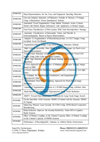 Smart Pro Technologies Phone: 9885652333, 8686292333
# 2/494, 1st Floor, Nagarajupet, Kadapa. email: mail2smartpro@gmail.com
www.smartprotech.in
SPIMG 043 Deep Representations for Iris, Face, and Fingerprint Spoofing Detection
SPIMG 044
Fast and Adaptive Detection of Pulmonary Nodules in Thoracic CT Images
Using a Hierarchical Vector Quantization Scheme
SPIMG 045
Automated Vessel Segmentation Using Infinite Perimeter Active Contour
Model with Hybrid Region Information with Application to Retinal Images
SPIMG 046
Four-Class Classification of Skin Lesions With Task Decomposition Strategy.
SPIMG 047 Automatic Classification of Intracardiac Tumor and Thrombi in
Echocardiography Based on Sparse Representation
SPIMG 048 Adaptive Co-Segmentation of Pheochromocytomas in CECT Images Using
Localized Level Set Models
SPIMG 049 Segmentation-Based Image Copy-Move Forgery Detection Scheme.
SPIMG 050
High Capacity Reversible Data Hiding in Encrypted Images by Patch-Level
Sparse Representation
SPIMG 051
Unsupervised Detection of Earthquake-Triggered Roof-Holes From UAV
Images Using Joint Color and Shape Features
SPIMG 052
Traffic Sign Detection via Graph-Based Ranking and Segmentation
Algorithms
SPIMG 053
A New Approach to Segmentation of Multispectral Remote Sensing Images
Based on MRF
SPIMG 054
A Novel Approach for Denoising and Enhancement of Extremely Low-light
Video
SPIMG 055
A Technique for Simultaneous Visualization and Segmentation of
Hyperspectral Data
SPIMG 056
An Optimized Pixel-Wise Weighting Approach for Patch-Based Image
Denoising
SPIMG 057
Automated Segmentation of Breast in 3-D MR Images Using a Robust Atlas
SPIMG 058 Band-Specific Shearlet-Based Hyperspectral Image Noise Reduction
SPIMG 059
BSIFT: Toward Data-Independent Codebook for Large Scale Image Search
SPCM060 On the Sum-Rate of the Gaussian MIMO Z Channel and the Gaussian MIMO
X Channel
SPCM061 Improving Physical Layer Security for CRNs Using SINR-Based Cooperative
Beamforming
SPCM062 Relay-Selection Improves the Security-Reliability Trade-Off in Cognitive
Radio Systems
SPCM063 Effect of Mutual Coupling on the Channel Capacity Effect of Mutual Coupling
on the Channel Capacity of MIMO Systems
SPCM064 Performance of Reconfigurable Antennas in a Below-Decks Environment
 