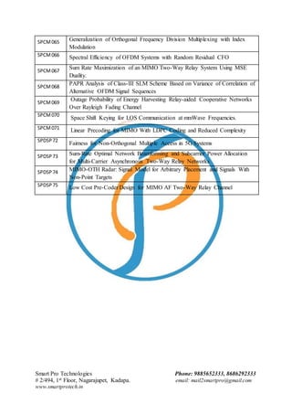 Smart Pro Technologies Phone: 9885652333, 8686292333
# 2/494, 1st Floor, Nagarajupet, Kadapa. email: mail2smartpro@gmail.com
www.smartprotech.in
SPCM065 Generalization of Orthogonal Frequency Division Multiplexing with Index
Modulation
SPCM066 Spectral Efficiency of OFDM Systems with Random Residual CFO
SPCM067
Sum Rate Maximization of an MIMO Two-Way Relay System Using MSE
Duality.
SPCM068
PAPR Analysis of Class-III SLM Scheme Based on Variance of Correlation of
Alternative OFDM Signal Sequences
SPCM069
Outage Probability of Energy Harvesting Relay-aided Cooperative Networks
Over Rayleigh Fading Channel
SPCM070
Space Shift Keying for LOS Communication at mmWave Frequencies.
SPCM071 Linear Precoding for MIMO With LDPC Coding and Reduced Complexity
SPDSP72
Fairness for Non-Orthogonal Multiple Access in 5G Systems
SPDSP73 Sum-Rate Optimal Network Beamforming and Subcarrier Power Allocation
for Multi-Carrier Asynchronous Two-Way Relay Networks
SPDSP74 MIMO-OTH Radar: Signal Model for Arbitrary Placement and Signals With
Non-Point Targets
SPDSP75 Low Cost Pre-Coder Design for MIMO AF Two-Way Relay Channel
 