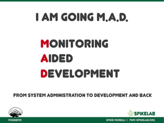 I am going M.A.D.
           Monitoring
           Aided
           Development
  From system administration to development and back



FOSDEM11                           Spike Morelli / fsm@spikelab.org
 