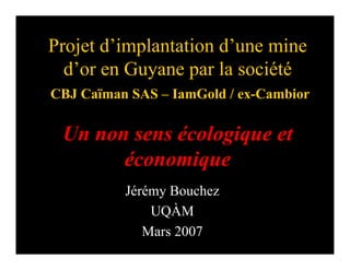 Projet d’implantation d’une mine
  d’or en Guyane par la société
CBJ Caïman SAS – IamGold / ex-Cambior

 Un non sens écologique et
       économique
          Jérémy Bouchez
              UQÀM
             Mars 2007
 