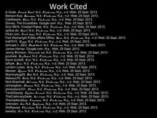 Work Cited

A Gude. French Toast. N.d. Flickr.com. N.p., n.d. Web. 25 Sept. 2013.
Benson Kua. Snowman. N.d. Flickr.com. N.p., n.d. Web. 25 Sept. 2013.
Cali4beach. Glass. N.d. Flickr.com. N.p., n.d. Web. 25 Sept. 2013.
Disney. The Incredibles. Google.com. N.p., Web. 25 Sept. 2013.
Dno1967b. Frosted Flakes. N.d. Flickr.com. N.p., n.d. Web. 25 Sept. 2013.
epSos.de. Heart. N.d. Flickr.com. N.p., n.d. Web. 25 Sept. 2013.
Flickr.com. Froot loops. N.d. Flickr.com. N.p., n.d. Web. 25 Sept. 2013.
Fort Wainwright Public affairs Office. Snow. N.d. Flickr.com. N.p., n.d. Web. 25 Sept. 2013.
holl7510. Puppy. N.d. Flickr.com. N.p., n.d. Web. 25 Sept. 2013.
Ishmael n. daro. Basketball. N.d. Flickr.com. N.p., n.d. Web. 25 Sept. 2013.
James Horner. Google.com. N.p., Web. 25 Sept. 2013.
Jermy Bronson. Chocolate lab. N.d. Flickr.com. N.p., n.d. Web. 25 Sept. 2013
jpockele. Surfboard. N.d. Flickr.com. N.p., n.d. Web. 25 Sept. 2013.
Kevin burkett. Fall. N.d. Flickr.com. N.p., n.d. Web. 25 Sept. 2013.
laffyak. Rain. N.d. Flickr.com. N.p., n.d. Web. 25 Sept. 2013.
London Looks. Kitty. N.d. Flickr.com. N.p., n.d. Web. 25 Sept. 2013.
Meneer. Zjeroen. N.d. Flickr.com. N.p., n.d. Web. 25 Sept. 2013.
Mommybug29. Bed. N.d. Flickr.com. N.p., n.d. Web. 25 Sept. 2013.
Nebulux76. Pasta. N.d. Flickr.com. N.p., n.d. Web. 25 Sept. 2013.
Nick Bramhall. Hot cocoa. N.d. Flickr.com. N.p., n.d. Web. 25 Sept. 2013.
ohmeaghan. Banana. N.d. Flickr.com. N.p., n.d. Web. 25 Sept. 2013.
photosteve101. Music. N.d. Flickr.com. N.p., n.d. Web. 25 Sept. 2013.
TarahDawdy. Captain Crunch. N.d. Flickr.com. N.p., n.d. Web. 25 Sept. 2013.
TheCukkinaryGeek. Ice cream. N.d. Flickr.com. N.p., n.d. Web. 25 Sept. 2013.
Theimpilsivebuy. Cinnamon. N.d. Flickr.com. N.p., n.d. Web. 25 Sept. 2013.
Unknown. Leo. N.d. Google.com. N.p., n.d. Web. 25 Sept. 2013.
Wolfsaved. Christmas. N.d. Flickr.com. N.p., n.d. Web. 25 Sept. 2013.
wwarby. Fire. N.d. Flickr.com. N.p., n.d. Web. 25 Sept. 2013.

 