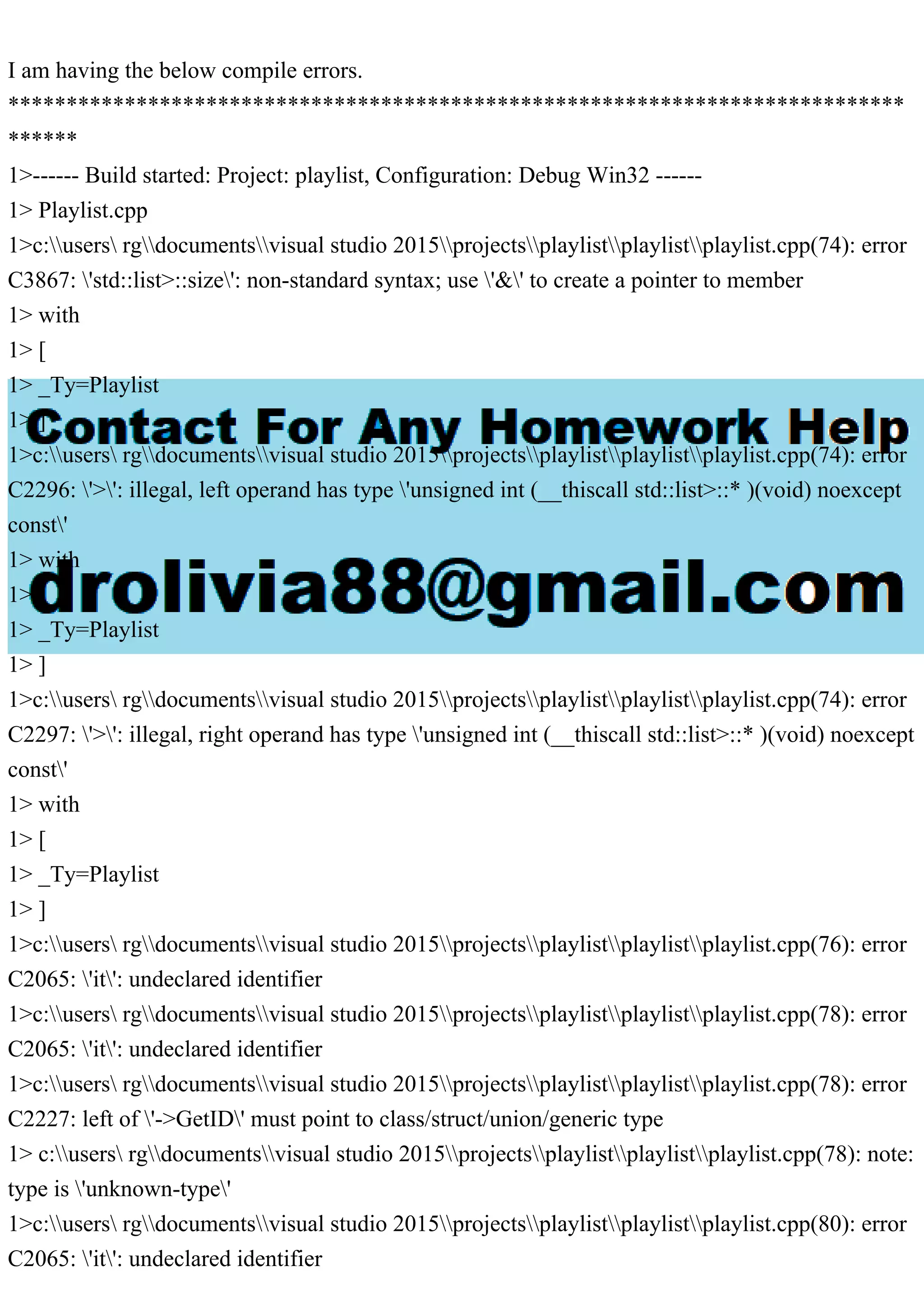 I am having the below compile errors.
*****************************************************************************
******
1>------ Build started: Project: playlist, Configuration: Debug Win32 ------
1> Playlist.cpp
1>c:users rgdocumentsvisual studio 2015projectsplaylistplaylistplaylist.cpp(74): error
C3867: 'std::list>::size': non-standard syntax; use '&' to create a pointer to member
1> with
1> [
1> _Ty=Playlist
1> ]
1>c:users rgdocumentsvisual studio 2015projectsplaylistplaylistplaylist.cpp(74): error
C2296: '>': illegal, left operand has type 'unsigned int (__thiscall std::list>::* )(void) noexcept
const'
1> with
1> [
1> _Ty=Playlist
1> ]
1>c:users rgdocumentsvisual studio 2015projectsplaylistplaylistplaylist.cpp(74): error
C2297: '>': illegal, right operand has type 'unsigned int (__thiscall std::list>::* )(void) noexcept
const'
1> with
1> [
1> _Ty=Playlist
1> ]
1>c:users rgdocumentsvisual studio 2015projectsplaylistplaylistplaylist.cpp(76): error
C2065: 'it': undeclared identifier
1>c:users rgdocumentsvisual studio 2015projectsplaylistplaylistplaylist.cpp(78): error
C2065: 'it': undeclared identifier
1>c:users rgdocumentsvisual studio 2015projectsplaylistplaylistplaylist.cpp(78): error
C2227: left of '->GetID' must point to class/struct/union/generic type
1> c:users rgdocumentsvisual studio 2015projectsplaylistplaylistplaylist.cpp(78): note:
type is 'unknown-type'
1>c:users rgdocumentsvisual studio 2015projectsplaylistplaylistplaylist.cpp(80): error
C2065: 'it': undeclared identifier
 