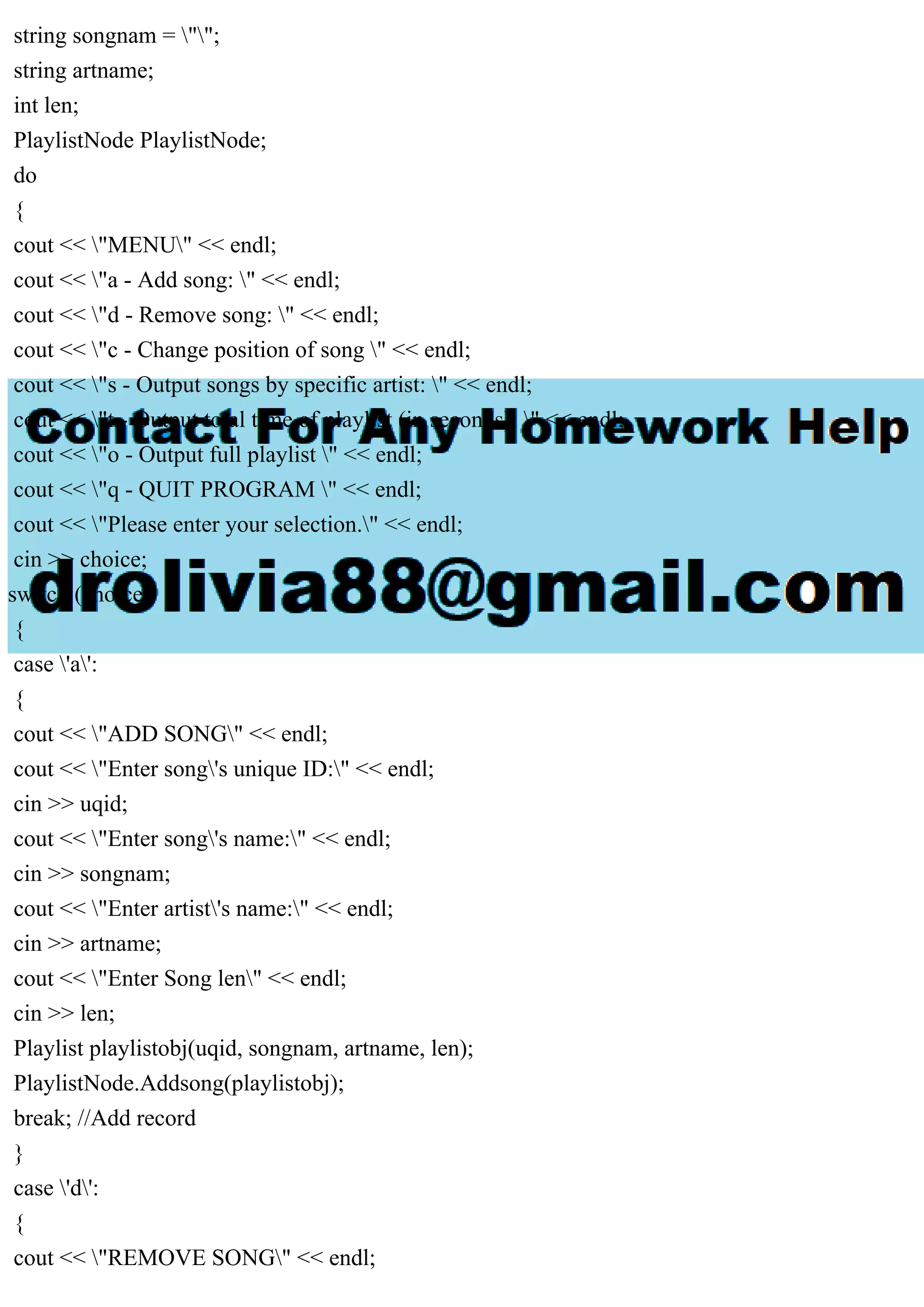 string songnam = "";
string artname;
int len;
PlaylistNode PlaylistNode;
do
{
cout << "MENU" << endl;
cout << "a - Add song: " << endl;
cout << "d - Remove song: " << endl;
cout << "c - Change position of song " << endl;
cout << "s - Output songs by specific artist: " << endl;
cout << "t - Output total time of playlist (in seconds): " << endl;
cout << "o - Output full playlist " << endl;
cout << "q - QUIT PROGRAM " << endl;
cout << "Please enter your selection." << endl;
cin >> choice;
switch (choice)
{
case 'a':
{
cout << "ADD SONG" << endl;
cout << "Enter song's unique ID:" << endl;
cin >> uqid;
cout << "Enter song's name:" << endl;
cin >> songnam;
cout << "Enter artist's name:" << endl;
cin >> artname;
cout << "Enter Song len" << endl;
cin >> len;
Playlist playlistobj(uqid, songnam, artname, len);
PlaylistNode.Addsong(playlistobj);
break; //Add record
}
case 'd':
{
cout << "REMOVE SONG" << endl;
 