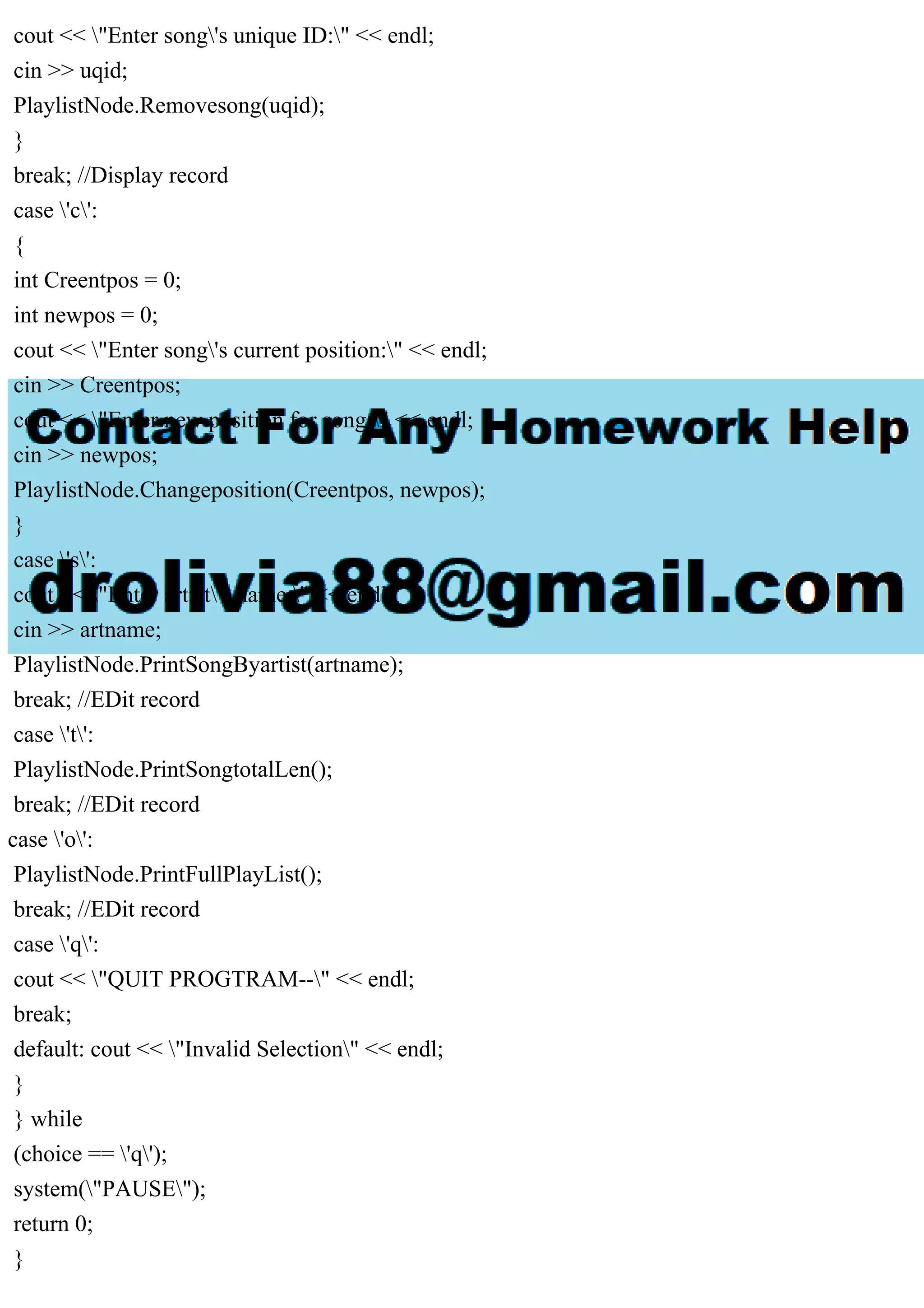 cout << "Enter song's unique ID:" << endl;
cin >> uqid;
PlaylistNode.Removesong(uqid);
}
break; //Display record
case 'c':
{
int Creentpos = 0;
int newpos = 0;
cout << "Enter song's current position:" << endl;
cin >> Creentpos;
cout << "Enter new position for song:" << endl;
cin >> newpos;
PlaylistNode.Changeposition(Creentpos, newpos);
}
case 's':
cout << "Enter artist's name:" << endl;
cin >> artname;
PlaylistNode.PrintSongByartist(artname);
break; //EDit record
case 't':
PlaylistNode.PrintSongtotalLen();
break; //EDit record
case 'o':
PlaylistNode.PrintFullPlayList();
break; //EDit record
case 'q':
cout << "QUIT PROGTRAM--" << endl;
break;
default: cout << "Invalid Selection" << endl;
}
} while
(choice == 'q');
system("PAUSE");
return 0;
}
 