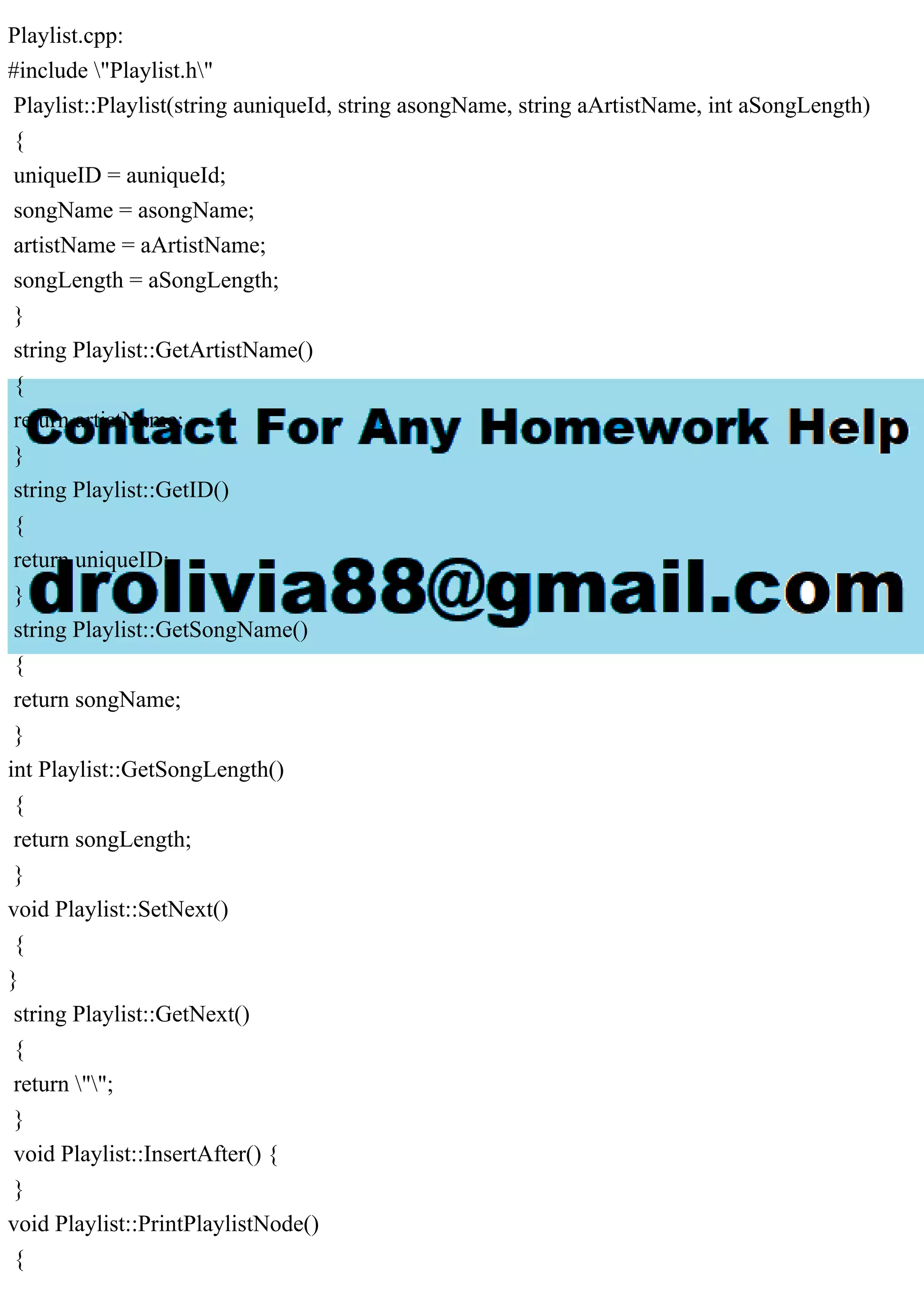 Playlist.cpp:
#include "Playlist.h"
Playlist::Playlist(string auniqueId, string asongName, string aArtistName, int aSongLength)
{
uniqueID = auniqueId;
songName = asongName;
artistName = aArtistName;
songLength = aSongLength;
}
string Playlist::GetArtistName()
{
return artistName;
}
string Playlist::GetID()
{
return uniqueID;
}
string Playlist::GetSongName()
{
return songName;
}
int Playlist::GetSongLength()
{
return songLength;
}
void Playlist::SetNext()
{
}
string Playlist::GetNext()
{
return "";
}
void Playlist::InsertAfter() {
}
void Playlist::PrintPlaylistNode()
{
 