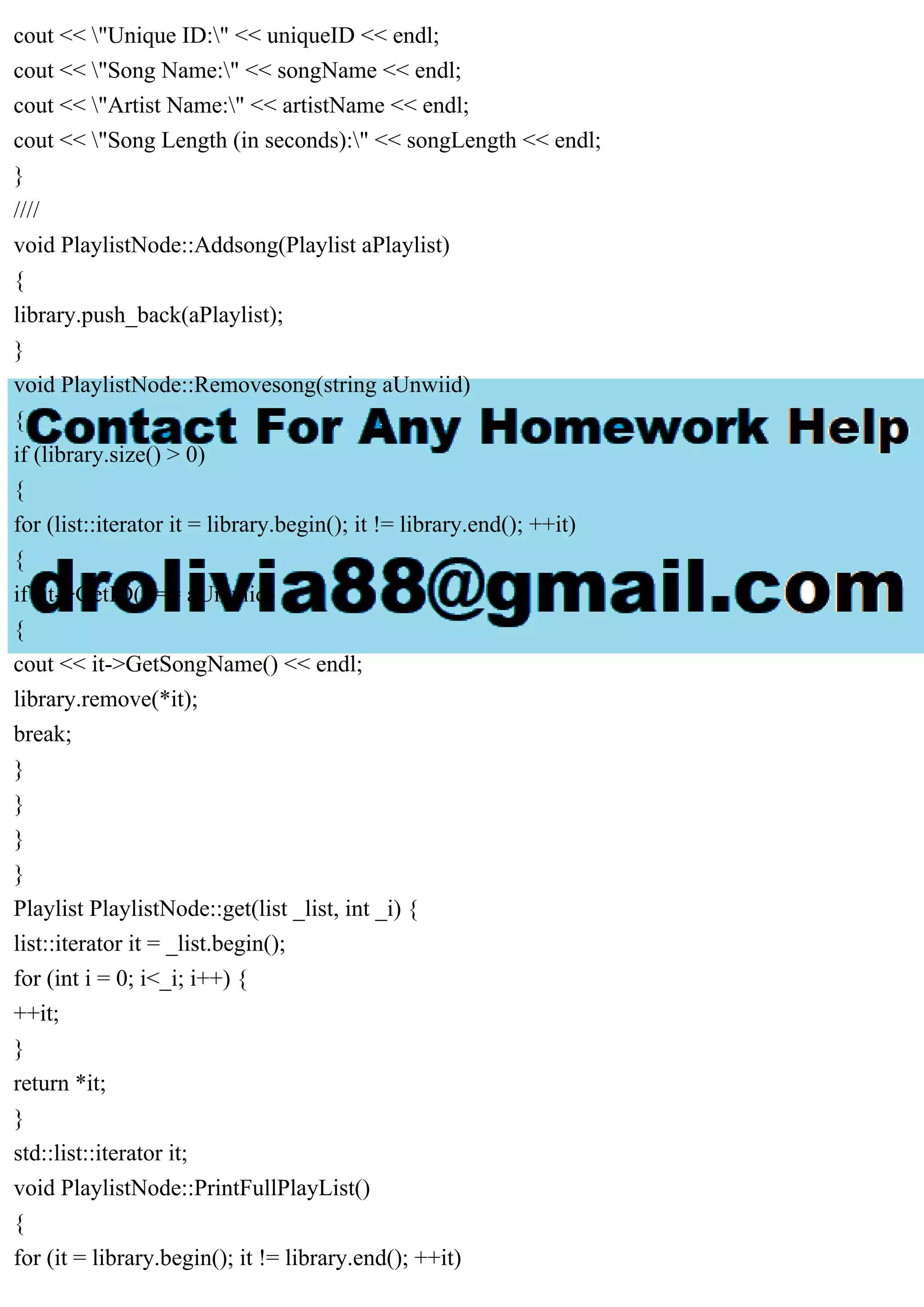 cout << "Unique ID:" << uniqueID << endl;
cout << "Song Name:" << songName << endl;
cout << "Artist Name:" << artistName << endl;
cout << "Song Length (in seconds):" << songLength << endl;
}
////
void PlaylistNode::Addsong(Playlist aPlaylist)
{
library.push_back(aPlaylist);
}
void PlaylistNode::Removesong(string aUnwiid)
{
if (library.size() > 0)
{
for (list::iterator it = library.begin(); it != library.end(); ++it)
{
if (it->GetID() == aUnwiid)
{
cout << it->GetSongName() << endl;
library.remove(*it);
break;
}
}
}
}
Playlist PlaylistNode::get(list _list, int _i) {
list::iterator it = _list.begin();
for (int i = 0; i<_i; i++) {
++it;
}
return *it;
}
std::list::iterator it;
void PlaylistNode::PrintFullPlayList()
{
for (it = library.begin(); it != library.end(); ++it)
 