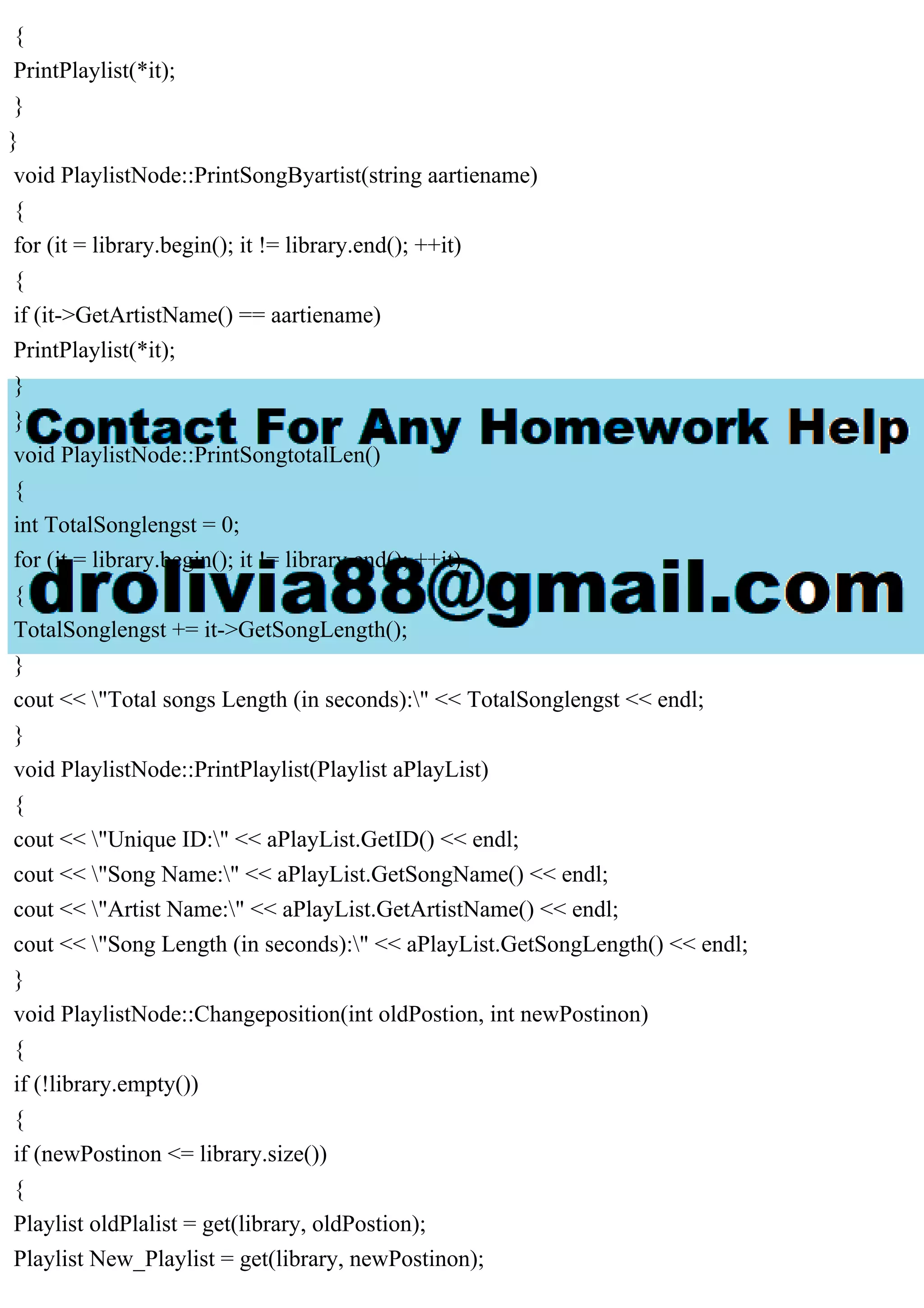 {
PrintPlaylist(*it);
}
}
void PlaylistNode::PrintSongByartist(string aartiename)
{
for (it = library.begin(); it != library.end(); ++it)
{
if (it->GetArtistName() == aartiename)
PrintPlaylist(*it);
}
}
void PlaylistNode::PrintSongtotalLen()
{
int TotalSonglengst = 0;
for (it = library.begin(); it != library.end(); ++it)
{
TotalSonglengst += it->GetSongLength();
}
cout << "Total songs Length (in seconds):" << TotalSonglengst << endl;
}
void PlaylistNode::PrintPlaylist(Playlist aPlayList)
{
cout << "Unique ID:" << aPlayList.GetID() << endl;
cout << "Song Name:" << aPlayList.GetSongName() << endl;
cout << "Artist Name:" << aPlayList.GetArtistName() << endl;
cout << "Song Length (in seconds):" << aPlayList.GetSongLength() << endl;
}
void PlaylistNode::Changeposition(int oldPostion, int newPostinon)
{
if (!library.empty())
{
if (newPostinon <= library.size())
{
Playlist oldPlalist = get(library, oldPostion);
Playlist New_Playlist = get(library, newPostinon);
 