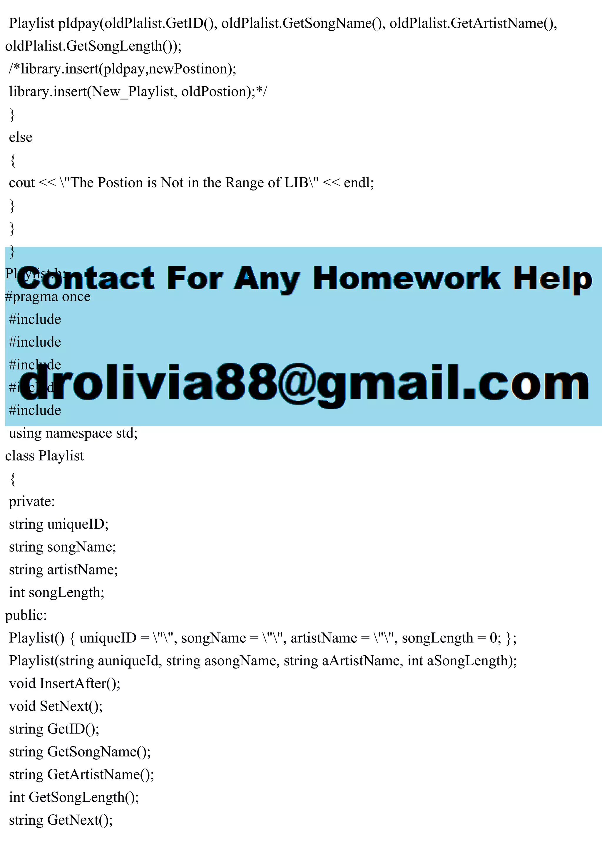 Playlist pldpay(oldPlalist.GetID(), oldPlalist.GetSongName(), oldPlalist.GetArtistName(),
oldPlalist.GetSongLength());
/*library.insert(pldpay,newPostinon);
library.insert(New_Playlist, oldPostion);*/
}
else
{
cout << "The Postion is Not in the Range of LIB" << endl;
}
}
}
Playlist.h:
#pragma once
#include
#include
#include
#include
#include
using namespace std;
class Playlist
{
private:
string uniqueID;
string songName;
string artistName;
int songLength;
public:
Playlist() { uniqueID = "", songName = "", artistName = "", songLength = 0; };
Playlist(string auniqueId, string asongName, string aArtistName, int aSongLength);
void InsertAfter();
void SetNext();
string GetID();
string GetSongName();
string GetArtistName();
int GetSongLength();
string GetNext();
 
