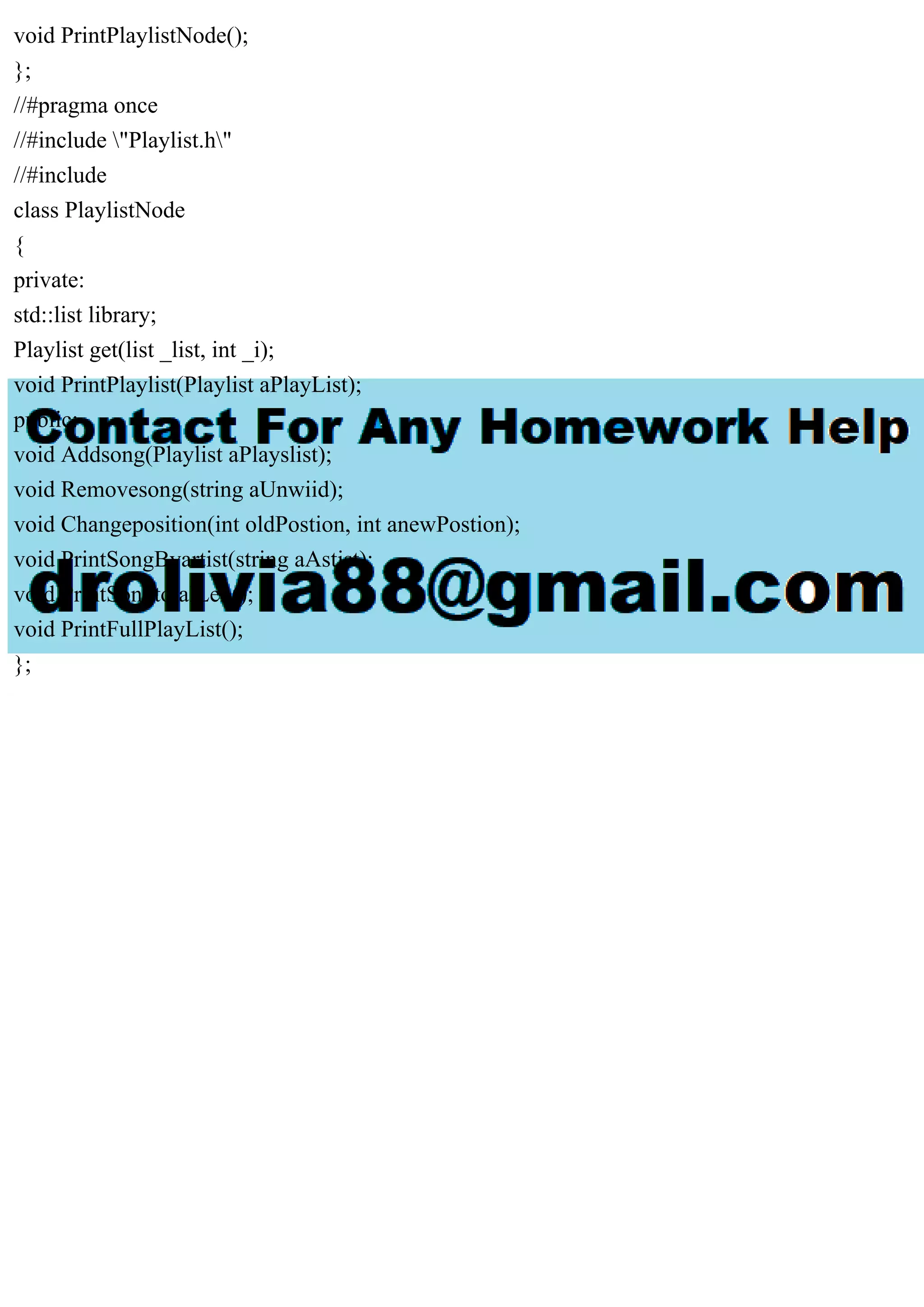 void PrintPlaylistNode();
};
//#pragma once
//#include "Playlist.h"
//#include
class PlaylistNode
{
private:
std::list library;
Playlist get(list _list, int _i);
void PrintPlaylist(Playlist aPlayList);
public:
void Addsong(Playlist aPlayslist);
void Removesong(string aUnwiid);
void Changeposition(int oldPostion, int anewPostion);
void PrintSongByartist(string aAstist);
void PrintSongtotalLen();
void PrintFullPlayList();
};
 