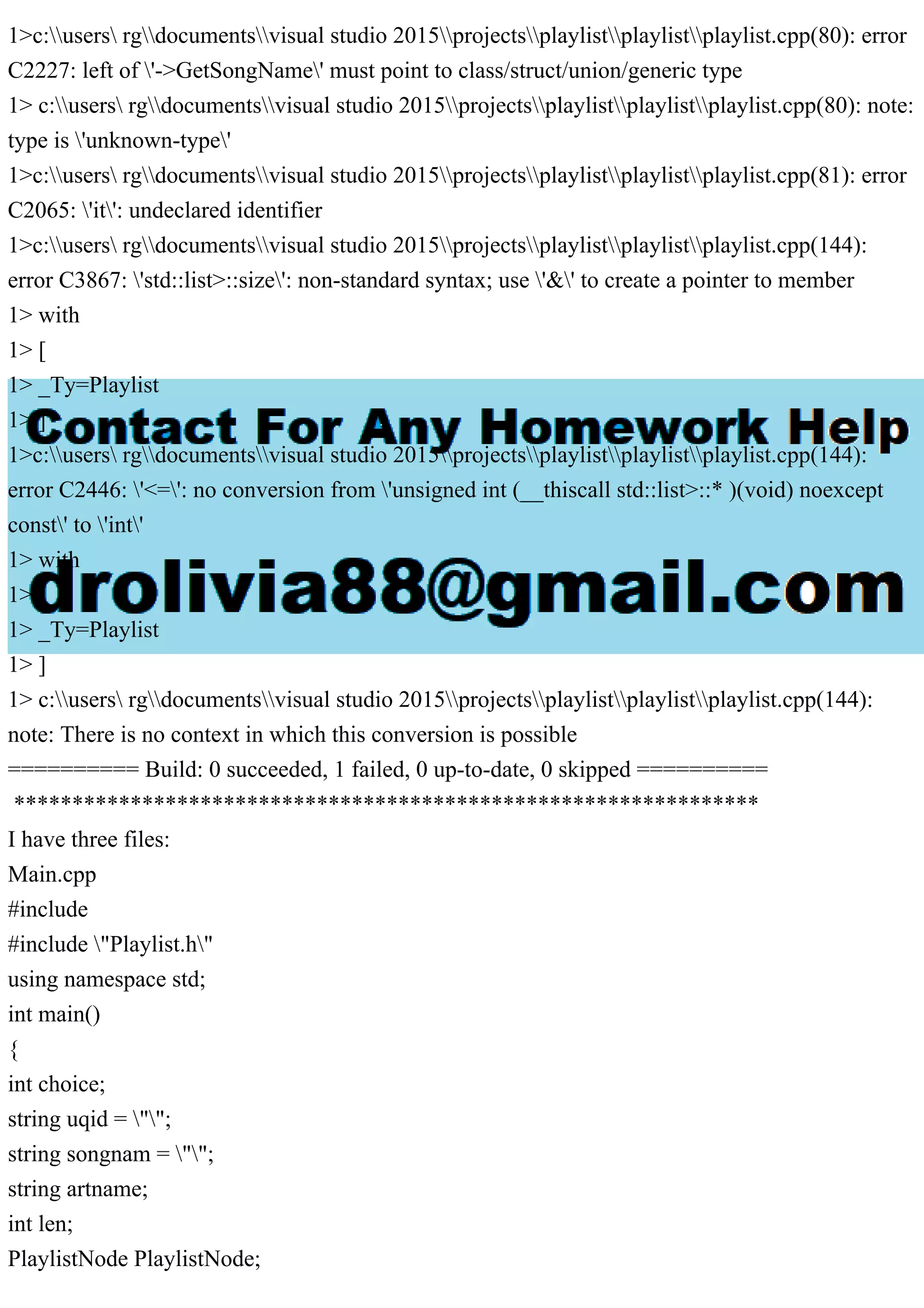 1>c:users rgdocumentsvisual studio 2015projectsplaylistplaylistplaylist.cpp(80): error
C2227: left of '->GetSongName' must point to class/struct/union/generic type
1> c:users rgdocumentsvisual studio 2015projectsplaylistplaylistplaylist.cpp(80): note:
type is 'unknown-type'
1>c:users rgdocumentsvisual studio 2015projectsplaylistplaylistplaylist.cpp(81): error
C2065: 'it': undeclared identifier
1>c:users rgdocumentsvisual studio 2015projectsplaylistplaylistplaylist.cpp(144):
error C3867: 'std::list>::size': non-standard syntax; use '&' to create a pointer to member
1> with
1> [
1> _Ty=Playlist
1> ]
1>c:users rgdocumentsvisual studio 2015projectsplaylistplaylistplaylist.cpp(144):
error C2446: '<=': no conversion from 'unsigned int (__thiscall std::list>::* )(void) noexcept
const' to 'int'
1> with
1> [
1> _Ty=Playlist
1> ]
1> c:users rgdocumentsvisual studio 2015projectsplaylistplaylistplaylist.cpp(144):
note: There is no context in which this conversion is possible
========== Build: 0 succeeded, 1 failed, 0 up-to-date, 0 skipped ==========
****************************************************************
I have three files:
Main.cpp
#include
#include "Playlist.h"
using namespace std;
int main()
{
int choice;
string uqid = "";
string songnam = "";
string artname;
int len;
PlaylistNode PlaylistNode;
 