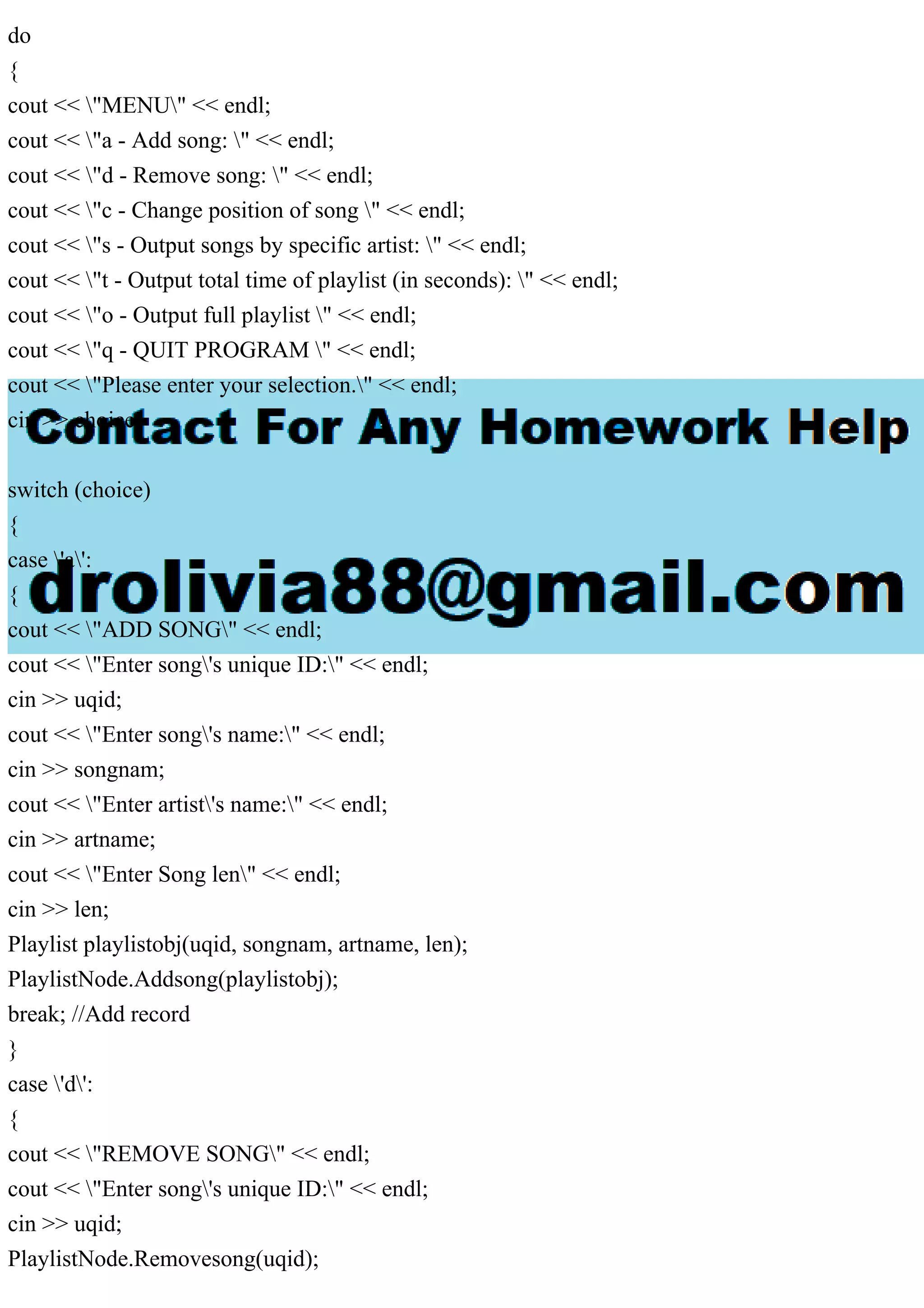 do
{
cout << "MENU" << endl;
cout << "a - Add song: " << endl;
cout << "d - Remove song: " << endl;
cout << "c - Change position of song " << endl;
cout << "s - Output songs by specific artist: " << endl;
cout << "t - Output total time of playlist (in seconds): " << endl;
cout << "o - Output full playlist " << endl;
cout << "q - QUIT PROGRAM " << endl;
cout << "Please enter your selection." << endl;
cin >> choice;
switch (choice)
{
case 'a':
{
cout << "ADD SONG" << endl;
cout << "Enter song's unique ID:" << endl;
cin >> uqid;
cout << "Enter song's name:" << endl;
cin >> songnam;
cout << "Enter artist's name:" << endl;
cin >> artname;
cout << "Enter Song len" << endl;
cin >> len;
Playlist playlistobj(uqid, songnam, artname, len);
PlaylistNode.Addsong(playlistobj);
break; //Add record
}
case 'd':
{
cout << "REMOVE SONG" << endl;
cout << "Enter song's unique ID:" << endl;
cin >> uqid;
PlaylistNode.Removesong(uqid);
 