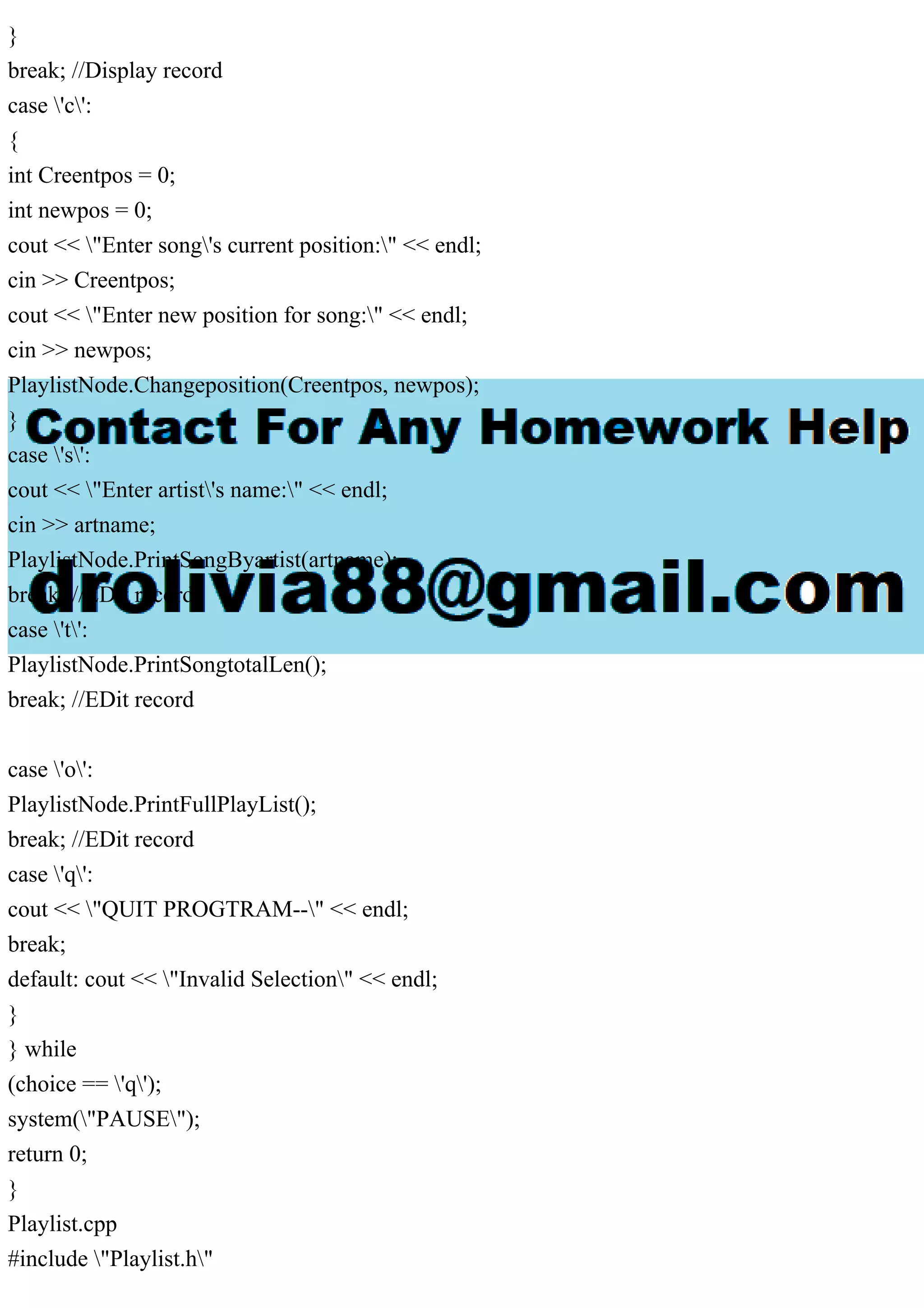 }
break; //Display record
case 'c':
{
int Creentpos = 0;
int newpos = 0;
cout << "Enter song's current position:" << endl;
cin >> Creentpos;
cout << "Enter new position for song:" << endl;
cin >> newpos;
PlaylistNode.Changeposition(Creentpos, newpos);
}
case 's':
cout << "Enter artist's name:" << endl;
cin >> artname;
PlaylistNode.PrintSongByartist(artname);
break; //EDit record
case 't':
PlaylistNode.PrintSongtotalLen();
break; //EDit record
case 'o':
PlaylistNode.PrintFullPlayList();
break; //EDit record
case 'q':
cout << "QUIT PROGTRAM--" << endl;
break;
default: cout << "Invalid Selection" << endl;
}
} while
(choice == 'q');
system("PAUSE");
return 0;
}
Playlist.cpp
#include "Playlist.h"
 