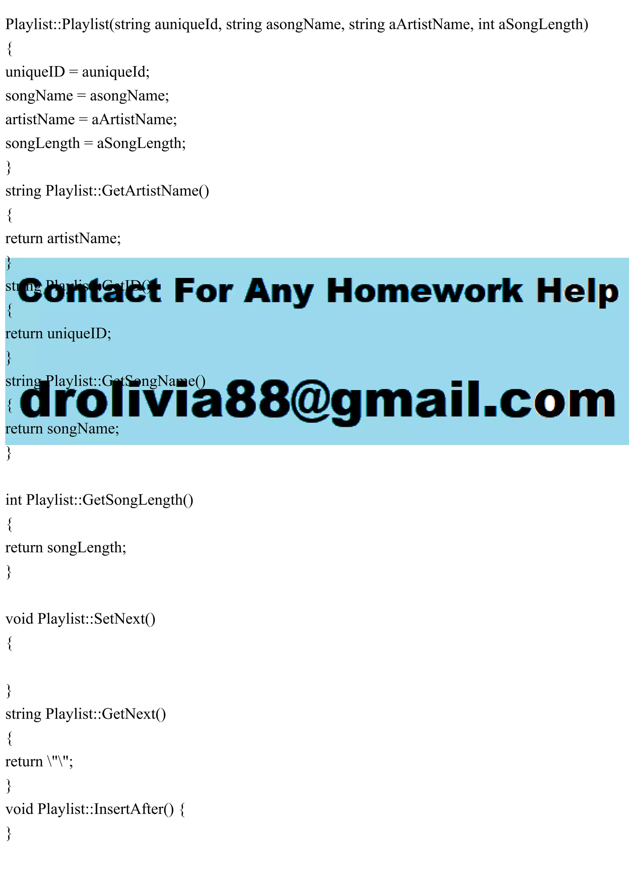 Playlist::Playlist(string auniqueId, string asongName, string aArtistName, int aSongLength)
{
uniqueID = auniqueId;
songName = asongName;
artistName = aArtistName;
songLength = aSongLength;
}
string Playlist::GetArtistName()
{
return artistName;
}
string Playlist::GetID()
{
return uniqueID;
}
string Playlist::GetSongName()
{
return songName;
}
int Playlist::GetSongLength()
{
return songLength;
}
void Playlist::SetNext()
{
}
string Playlist::GetNext()
{
return "";
}
void Playlist::InsertAfter() {
}
 