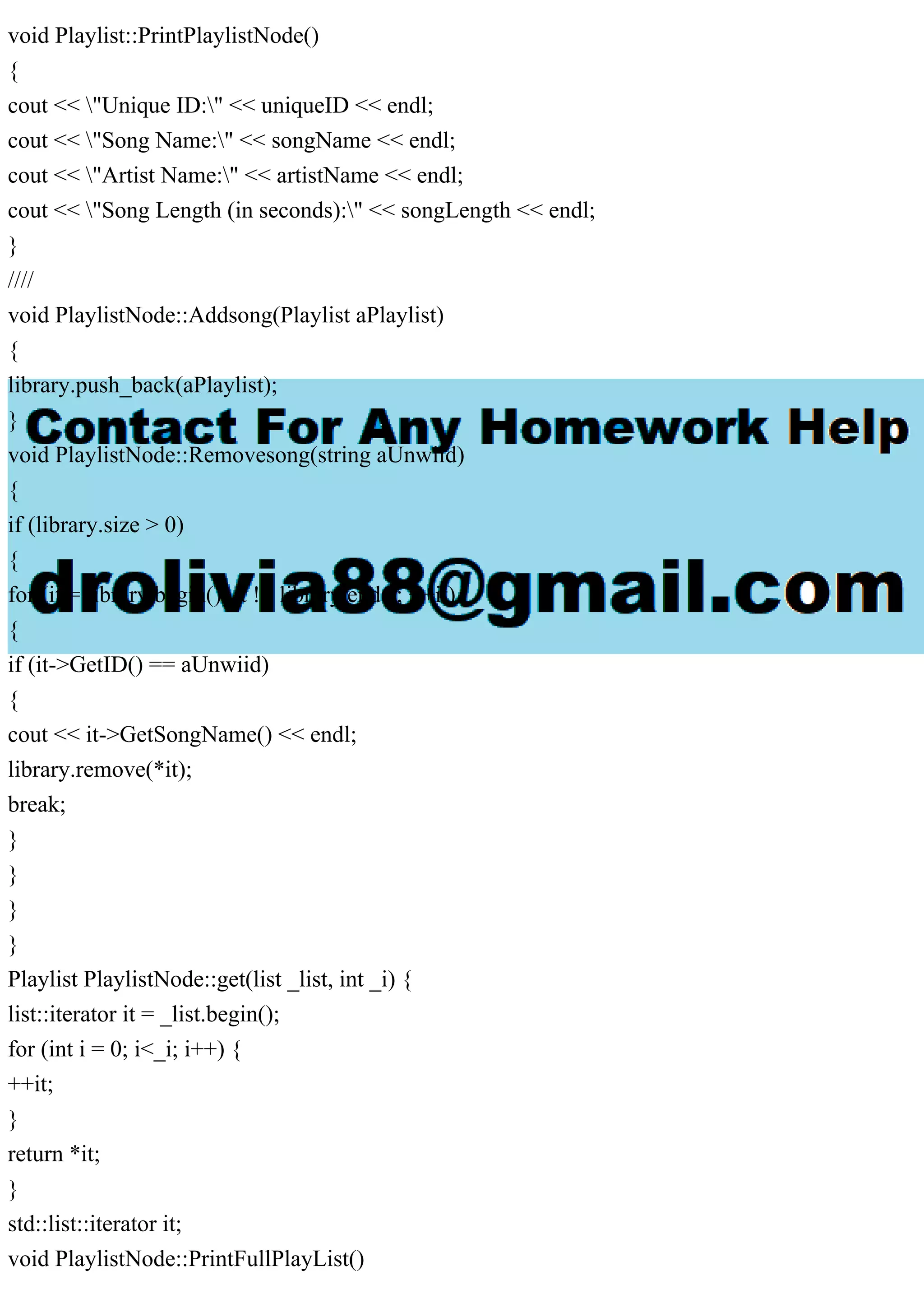 void Playlist::PrintPlaylistNode()
{
cout << "Unique ID:" << uniqueID << endl;
cout << "Song Name:" << songName << endl;
cout << "Artist Name:" << artistName << endl;
cout << "Song Length (in seconds):" << songLength << endl;
}
////
void PlaylistNode::Addsong(Playlist aPlaylist)
{
library.push_back(aPlaylist);
}
void PlaylistNode::Removesong(string aUnwiid)
{
if (library.size > 0)
{
for (it = library.begin(); it != library.end(); ++it)
{
if (it->GetID() == aUnwiid)
{
cout << it->GetSongName() << endl;
library.remove(*it);
break;
}
}
}
}
Playlist PlaylistNode::get(list _list, int _i) {
list::iterator it = _list.begin();
for (int i = 0; i<_i; i++) {
++it;
}
return *it;
}
std::list::iterator it;
void PlaylistNode::PrintFullPlayList()
 