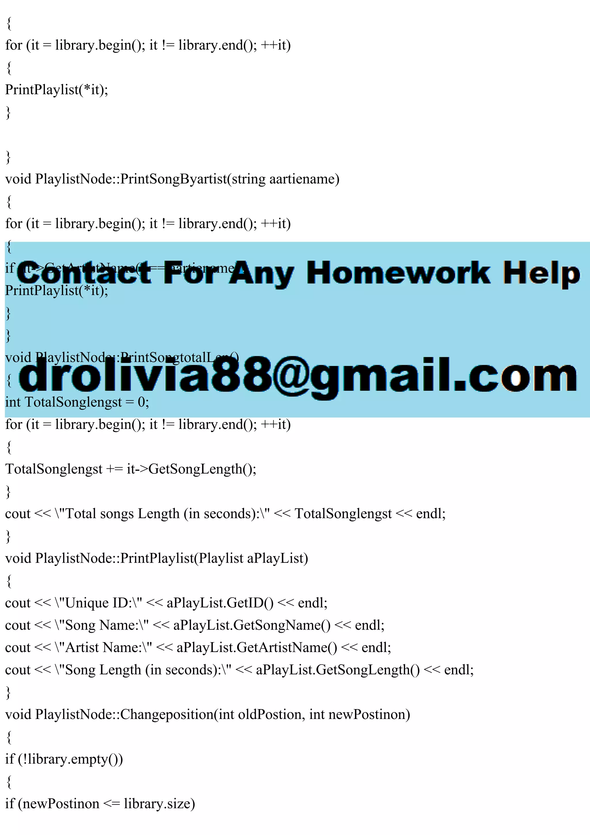 {
for (it = library.begin(); it != library.end(); ++it)
{
PrintPlaylist(*it);
}
}
void PlaylistNode::PrintSongByartist(string aartiename)
{
for (it = library.begin(); it != library.end(); ++it)
{
if (it->GetArtistName() == aartiename)
PrintPlaylist(*it);
}
}
void PlaylistNode::PrintSongtotalLen()
{
int TotalSonglengst = 0;
for (it = library.begin(); it != library.end(); ++it)
{
TotalSonglengst += it->GetSongLength();
}
cout << "Total songs Length (in seconds):" << TotalSonglengst << endl;
}
void PlaylistNode::PrintPlaylist(Playlist aPlayList)
{
cout << "Unique ID:" << aPlayList.GetID() << endl;
cout << "Song Name:" << aPlayList.GetSongName() << endl;
cout << "Artist Name:" << aPlayList.GetArtistName() << endl;
cout << "Song Length (in seconds):" << aPlayList.GetSongLength() << endl;
}
void PlaylistNode::Changeposition(int oldPostion, int newPostinon)
{
if (!library.empty())
{
if (newPostinon <= library.size)
 