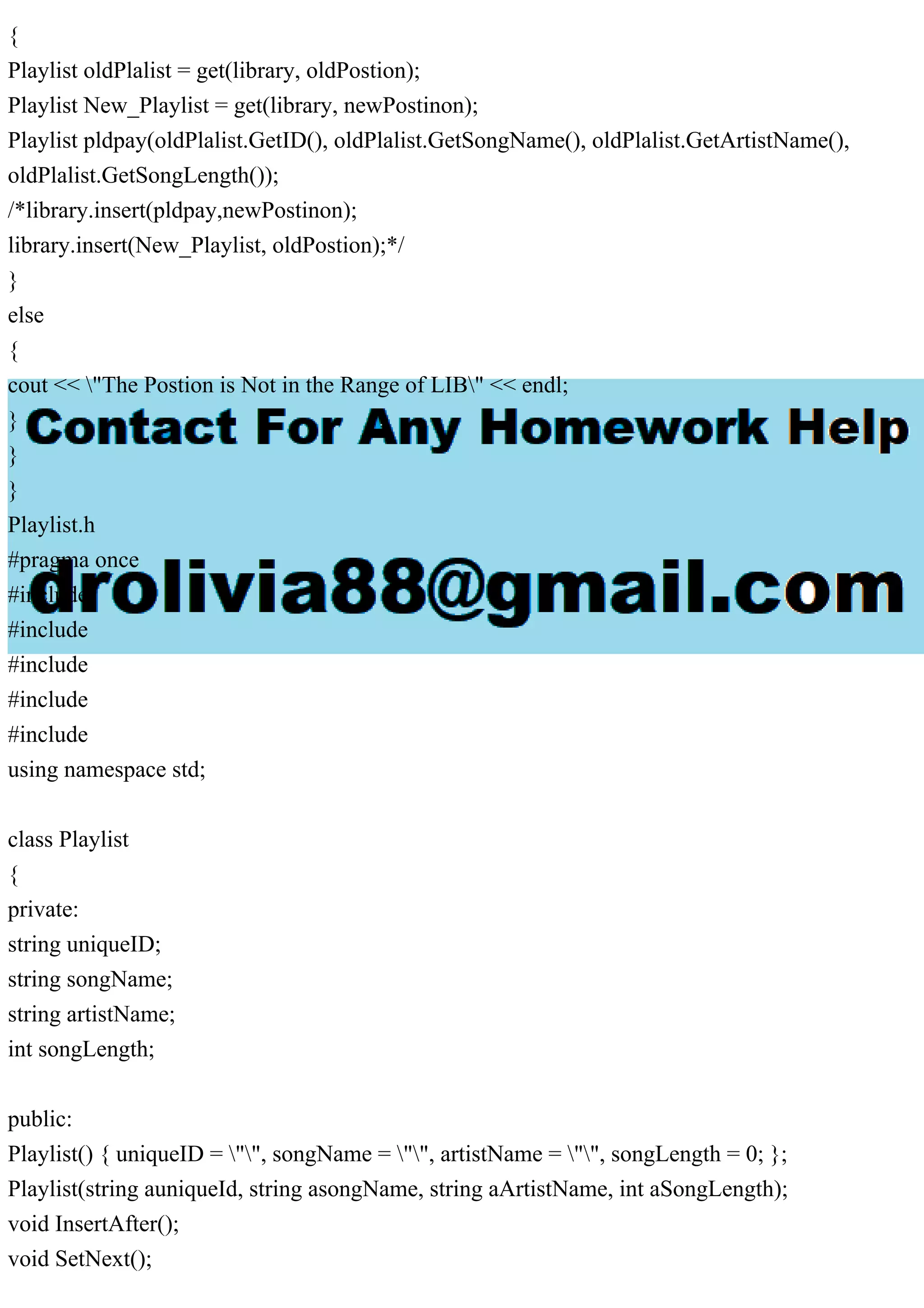 {
Playlist oldPlalist = get(library, oldPostion);
Playlist New_Playlist = get(library, newPostinon);
Playlist pldpay(oldPlalist.GetID(), oldPlalist.GetSongName(), oldPlalist.GetArtistName(),
oldPlalist.GetSongLength());
/*library.insert(pldpay,newPostinon);
library.insert(New_Playlist, oldPostion);*/
}
else
{
cout << "The Postion is Not in the Range of LIB" << endl;
}
}
}
Playlist.h
#pragma once
#include
#include
#include
#include
#include
using namespace std;
class Playlist
{
private:
string uniqueID;
string songName;
string artistName;
int songLength;
public:
Playlist() { uniqueID = "", songName = "", artistName = "", songLength = 0; };
Playlist(string auniqueId, string asongName, string aArtistName, int aSongLength);
void InsertAfter();
void SetNext();
 