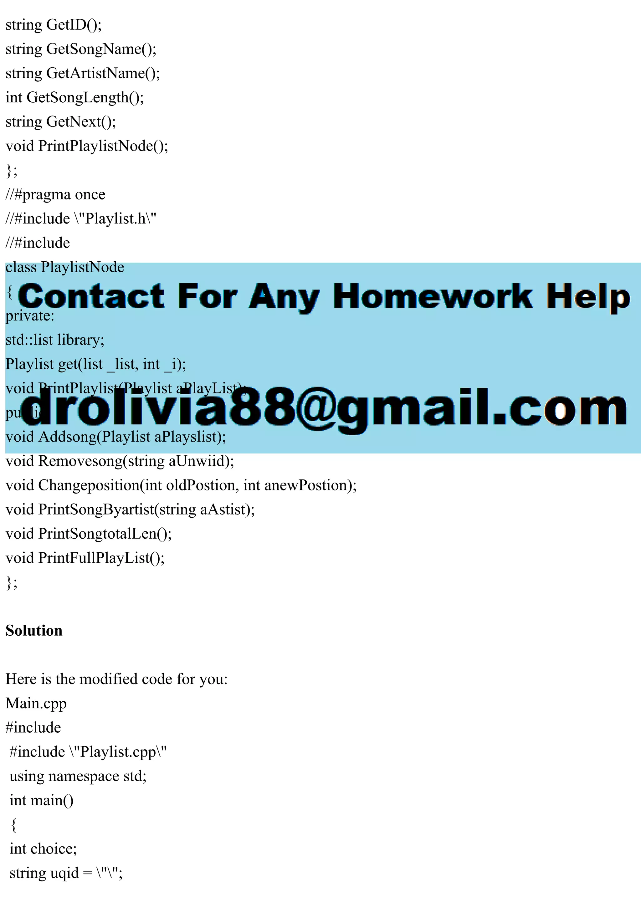 string GetID();
string GetSongName();
string GetArtistName();
int GetSongLength();
string GetNext();
void PrintPlaylistNode();
};
//#pragma once
//#include "Playlist.h"
//#include
class PlaylistNode
{
private:
std::list library;
Playlist get(list _list, int _i);
void PrintPlaylist(Playlist aPlayList);
public:
void Addsong(Playlist aPlayslist);
void Removesong(string aUnwiid);
void Changeposition(int oldPostion, int anewPostion);
void PrintSongByartist(string aAstist);
void PrintSongtotalLen();
void PrintFullPlayList();
};
Solution
Here is the modified code for you:
Main.cpp
#include
#include "Playlist.cpp"
using namespace std;
int main()
{
int choice;
string uqid = "";
 