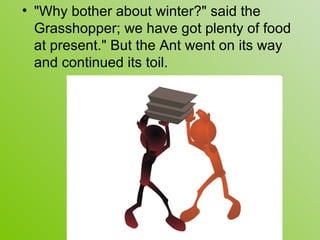 • "Why bother about winter?" said the
  Grasshopper; we have got plenty of food
  at present." But the Ant went on its way
  and continued its toil.
 