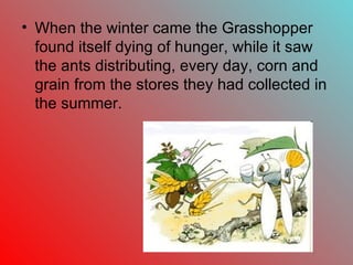 • When the winter came the Grasshopper
  found itself dying of hunger, while it saw
  the ants distributing, every day, corn and
  grain from the stores they had collected in
  the summer.
 