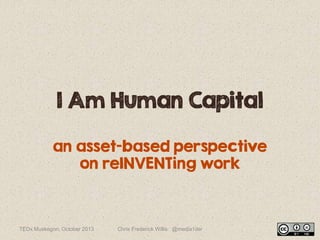 I Am Human Capital
an asset-based perspective
on reINVENTing work
TEDx Muskegon, October 2013 Chris Frederick Willis @media1der
 