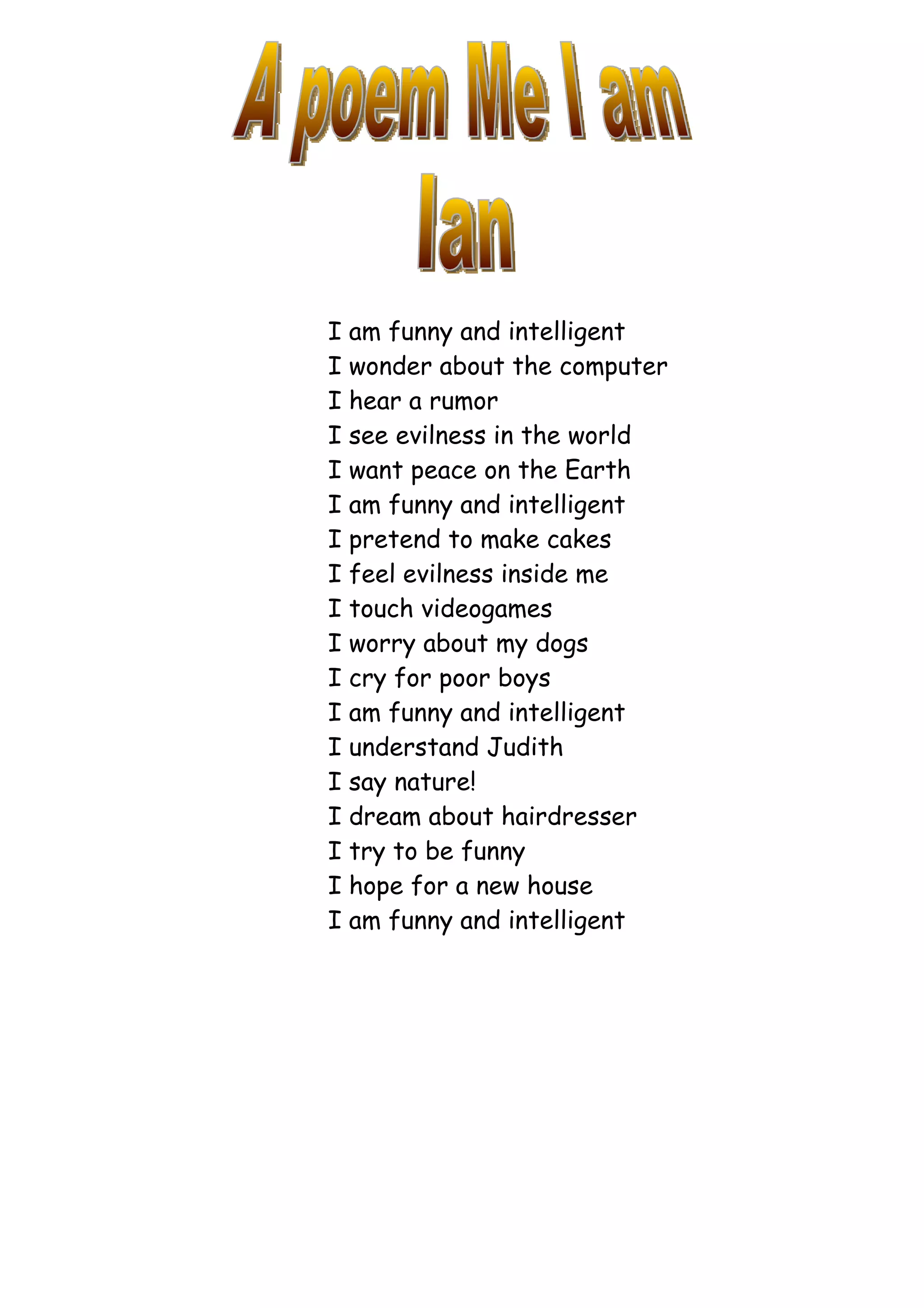 I am funny and intelligent
I wonder about the computer
I hear a rumor
I see evilness in the world
I want peace on the Earth
I am funny and intelligent
I pretend to make cakes
I feel evilness inside me
I touch videogames
I worry about my dogs
I cry for poor boys
I am funny and intelligent
I understand Judith
I say nature!
I dream about hairdresser
I try to be funny
I hope for a new house
I am funny and intelligent
