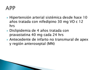





Hipertensión arterial sistémica desde hace 10
años tratada con nifedipino 30 mg VO c 12
hrs
Dislipidemia de 4 años tratada con
pravastatina 40 mg cada 24 hrs
Antecedente de infarto no transmural de apex
y región anteroseptal (MN)

 