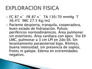 



FC 87 x´ FR 87 x´ TA 130/70 mmHg T
36.4°C IMC 27.5 Kg/m2
Paciente despierta, tranquila, cooperadora,
buen estado de hidratación. Pulsos
periféricos normodinámicos. Área pulmonar
sin estertores. Área cardiaca con ápex 5to EII
LMC, pulmonar a 3 cm LPI en 2do EII. Sin
levantamiento paraesternal bajo. Rítmico,
buena intensidad; sin presencia de soplos,
frotes ni galope. Edema en extremidades
negativo.

 