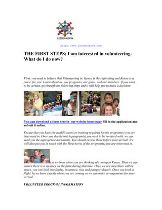 http://www.lecdenkenya.com


THE FIRST STEPS; I am interested in volunteering.
What do I do now?


First, you need to believe that Volunteering in Kenya is the right thing and Kenya is a
place for you. Learn about us: our programs, our goals, and our members. If you want
to be certain, go through the following steps and it will help you to make a decision:




You can download a form here in our website home page Fill in the application and
submit it online.

Ensure that you have the qualifications or training required for the program(s) you are
interested in. Once you decide which program(s) you wish to be involved with, we can
send you the appropriate documents. You should review these before your arrival. We
will also put you in touch with the Director(s) of the program(s) you are interested in.




                      Let us know when you are thinking of coming to Kenya. Then we can
ensure there is a vacancy on the farm during that time. Once we are sure there will be
space, you can look into flights, insurance, visa and passport details. Once you book a
flight, let us know exactly when you are coming so we can make arrangements for your
arrival.

VOLUNTEER PROGRAM INFORMATION
 