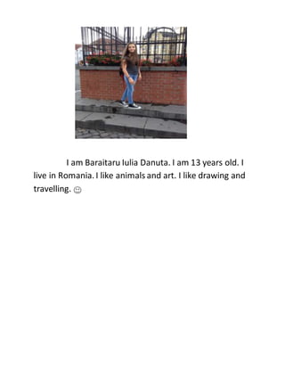 I am Baraitaru Iulia Danuta. I am 13 years old. I
live in Romania. I like animals and art. I like drawing and
travelling.
 