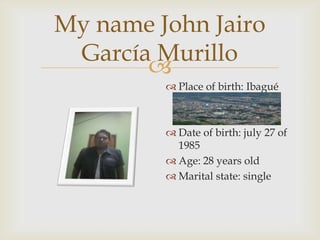 
My name John Jairo
García Murillo
 Place of birth: Ibagué
 Date of birth: july 27 of
1985
 Age: 28 years old
 Marital state: single
 