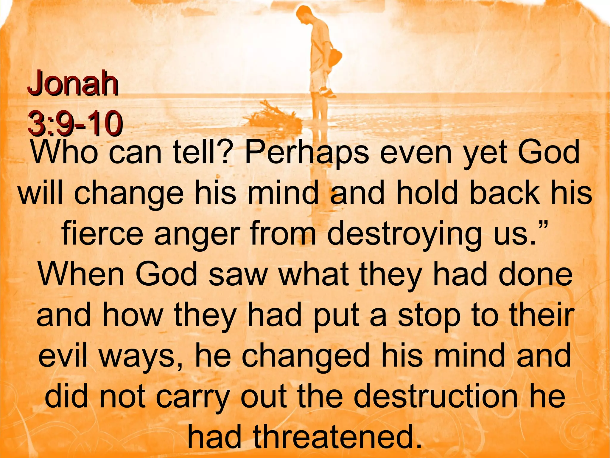Who can tell? Perhaps even yet God will change his mind and hold back his fierce anger from destroying us.” When God saw what they had done and how they had put a stop to their evil ways, he changed his mind and did not carry out the destruction he had threatened. Jonah 3:9-10 