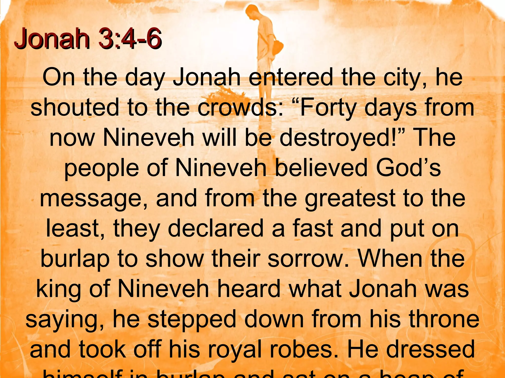On the day Jonah entered the city, he shouted to the crowds: “Forty days from now Nineveh will be destroyed!” The people of Nineveh believed God’s message, and from the greatest to the least, they declared a fast and put on burlap to show their sorrow. When the king of Nineveh heard what Jonah was saying, he stepped down from his throne and took off his royal robes. He dressed himself in burlap and sat on a heap of ashes.  Jonah 3:4-6 