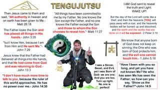 “All things have been committed to
me by my Father. No one knows the
Son except the Father, and no one
knows the Father except the Son
and those to whom the Son
chooses to reveal him."- Matt 11:27
Then Jesus came to them and
said, "All authority in heaven and
on earth has been given to Me.-
Matt 28:18
The Father loves the Son and
has placed all things in His
hands.- John 3:35
"but I know Him, because I am
from Him and He sent Me."-
John 7:29
Jesus knew that the Father had
delivered all things into His hands,
and that He had come from God
and was returning to God.-
John 13:3
I AM God sent to reveal
the truth and Light.
WAKE UP!
“I don’t have much more time to
talk to you, because the ruler of
this world approaches. He has
no power over me.- John 14:30
We know that anyone born
of God does not keep on
sinning; the One who was
born of God protects him,
and the evil one cannot
touch him.- 1 John 5:18
“Have I been with you so
long, and yet you have
not known Me? He who
has seen Me has seen the
Father; so how can you
say, ‘Show us the
Father?"-John 14:9
But the day of the Lord will come like a
thief, and then the heavens [YOU] will
pass away with a roar, and the heavenly
bodies will be burned up and dissolved,
and the earth and the works that are
done on it will be exposed.- 2 Peter 3:10
I was a Sinner,
Beast, and Evil,
yet I was Born of
God- we are one;
And you are too.
Turn up right.
No one is
perfect!
 