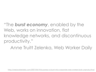 “The burst economy, enabled by the
Web, works on innovation, flat
knowledge networks, and discontinuous
productivity.”
   Anne Truitt Zelenka, Web Worker Daily



 http://webworkerdaily.com/2007/04/19/busyness-vs-burst-why-corporate-web-workers-look-unproductive/
 