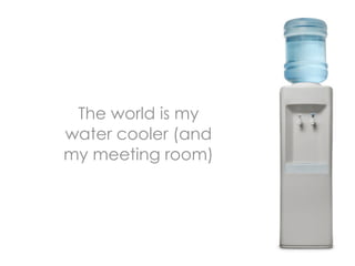 The world is my
water cooler (and
my meeting room)
 