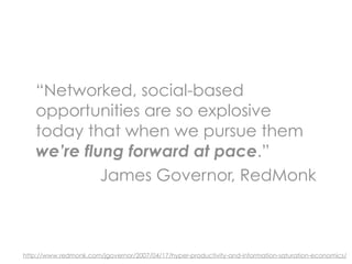“Networked, social-based
   opportunities are so explosive
   today that when we pursue them
   we’re flung forward at pace.”
            James Governor, RedMonk



http://www.redmonk.com/jgovernor/2007/04/17/hyper-productivity-and-information-saturation-economics/
 