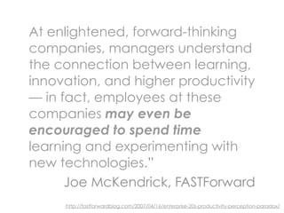 At enlightened, forward-thinking
companies, managers understand
the connection between learning,
innovation, and higher productivity
— in fact, employees at these
companies may even be
encouraged to spend time
learning and experimenting with
new technologies.”
      Joe McKendrick, FASTForward
     http://fastforwardblog.com/2007/04/16/enterprise-20s-productivity-perception-paradox/
 