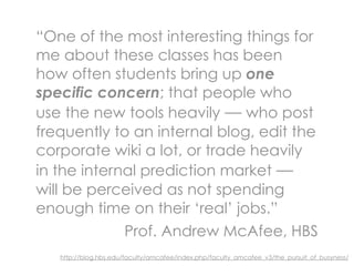 “One of the most interesting things for
me about these classes has been
how often students bring up one
specific concern; that people who
use the new tools heavily — who post
frequently to an internal blog, edit the
corporate wiki a lot, or trade heavily
in the internal prediction market —
will be perceived as not spending
enough time on their ‘real’ jobs.”
             Prof. Andrew McAfee, HBS
   http://blog.hbs.edu/faculty/amcafee/index.php/faculty_amcafee_v3/the_pursuit_of_busyness/
 