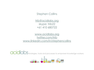 Stephen Collins

           trib@acidlabs.org
               skype: trib22
             +61 410 680722

        www.acidlabs.org
         twitter.com/trib
www.linkedin.com/in/stephencollins



    strategies, tools and processes to empower knowledge workers
 