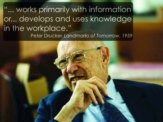 “... works primarily with information
or... develops and uses knowledge
in the workplace.”
       Peter Drucker, Landmarks of Tomorrow, 1959
 