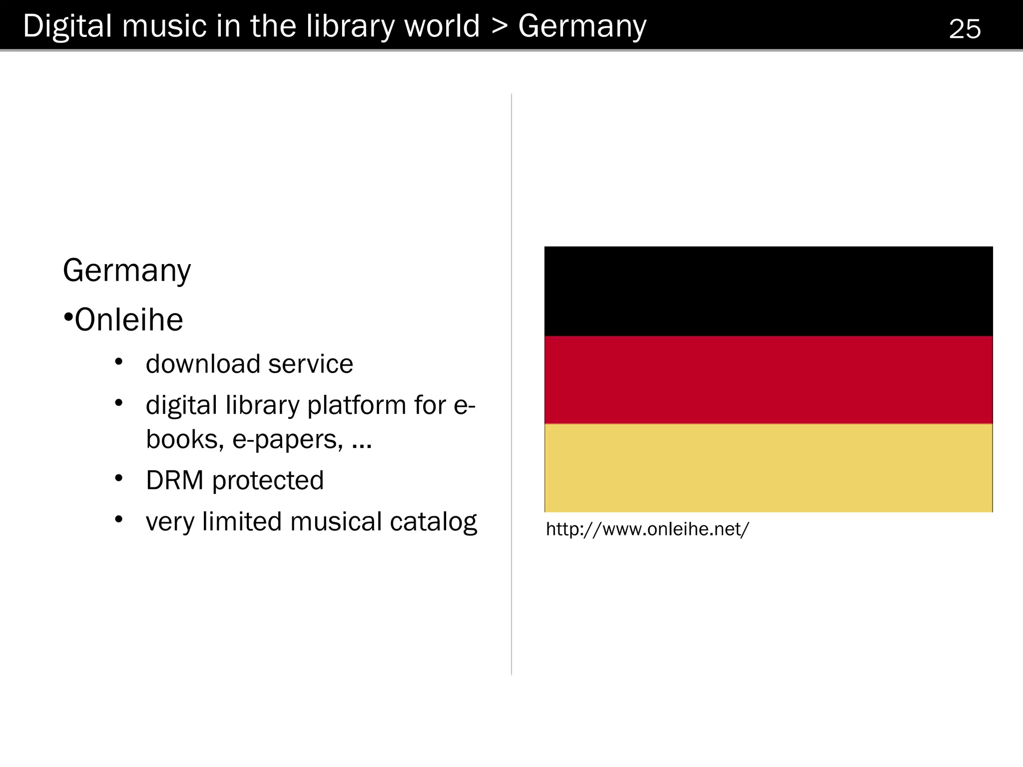 Digital music in the library world > Germany                        25




  Germany
  •Onleihe
      • download service
      • digital library platform for e-
        books, e-papers, ...
      • DRM protected
      • very limited musical catalog      http://www.onleihe.net/
 